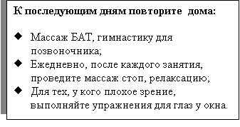 Подпись: К последующим дням повторите  дома:

Ё	Массаж БАТ, гимнастику для позвоночника;
Ё	Ежедневно, после каждого занятия, проведите массаж стоп, релаксацию; 
Ё	Для тех, у кого плохое зрение, выполняйте упражнения для глаз у окна. 

